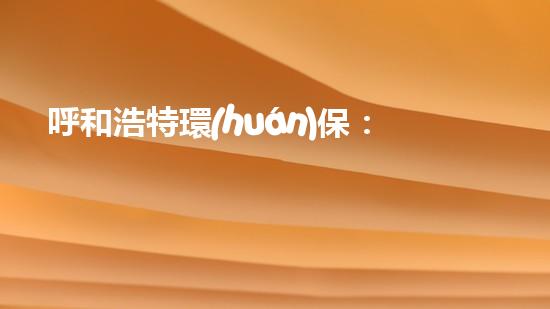 呼和浩特環(huán)保：治理污染，共建美好家園